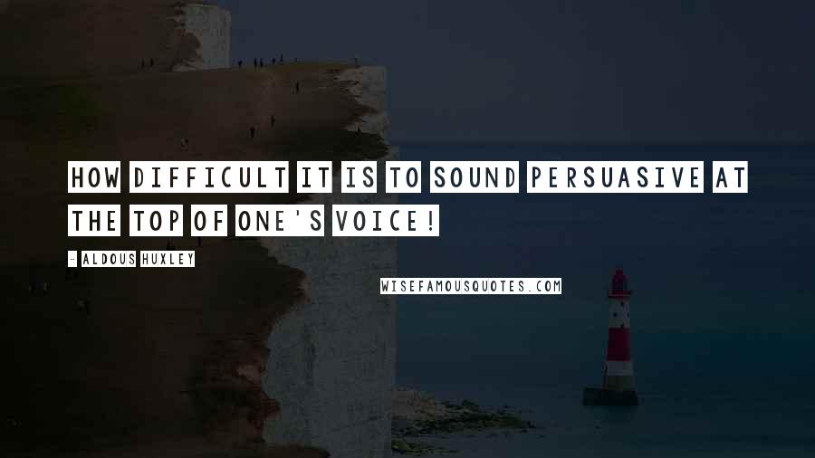 Aldous Huxley Quotes: How difficult it is to sound persuasive at the top of one's voice!