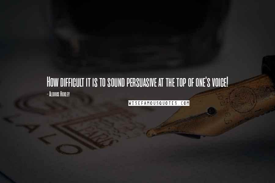 Aldous Huxley Quotes: How difficult it is to sound persuasive at the top of one's voice!
