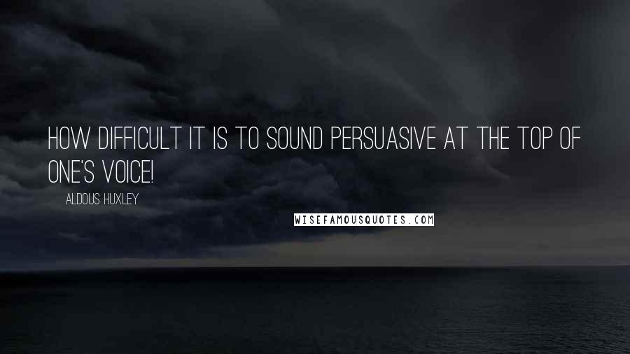 Aldous Huxley Quotes: How difficult it is to sound persuasive at the top of one's voice!