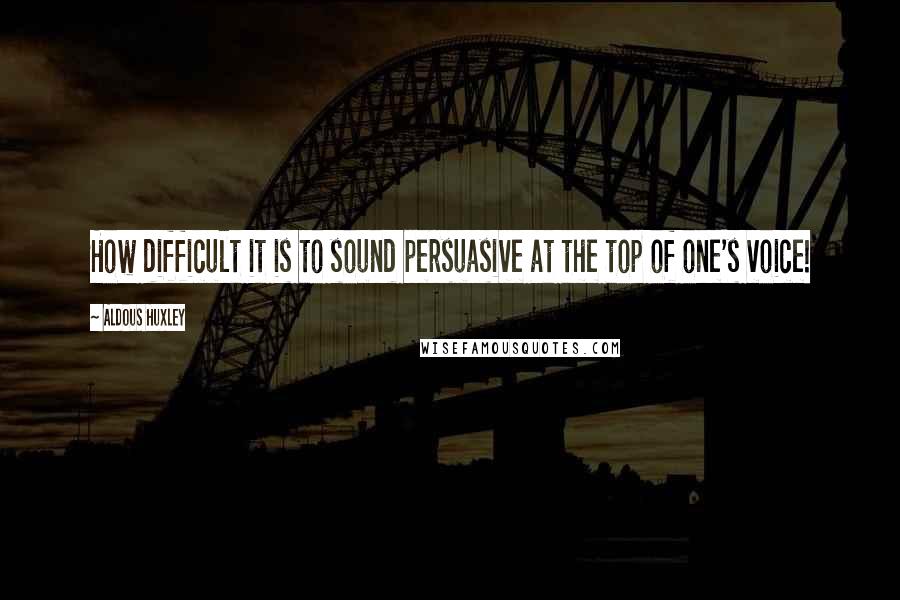 Aldous Huxley Quotes: How difficult it is to sound persuasive at the top of one's voice!
