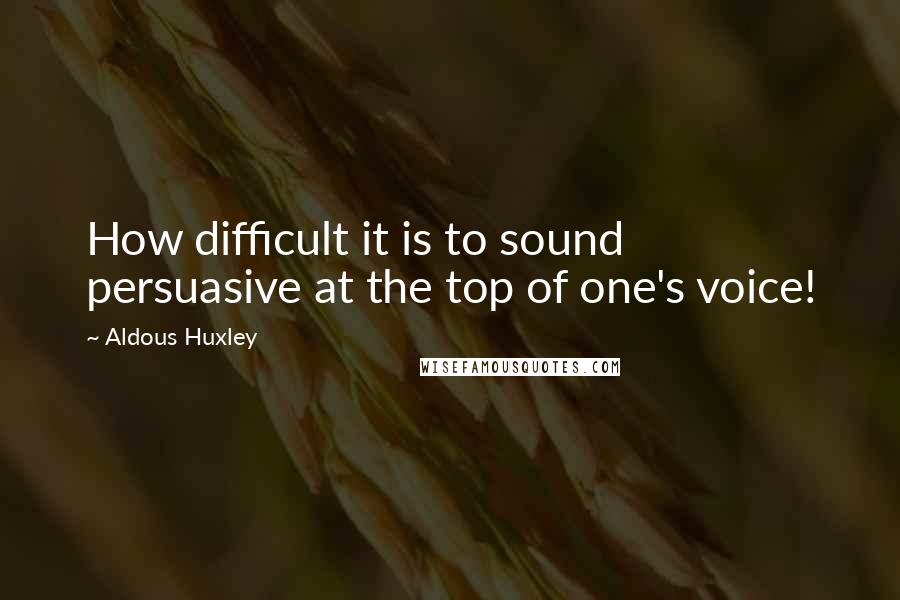 Aldous Huxley Quotes: How difficult it is to sound persuasive at the top of one's voice!