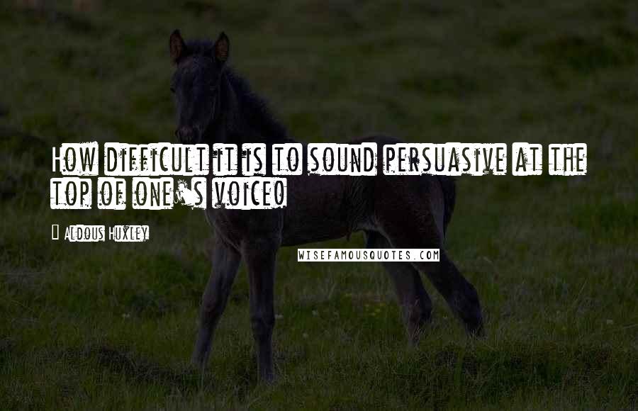 Aldous Huxley Quotes: How difficult it is to sound persuasive at the top of one's voice!