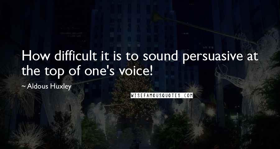 Aldous Huxley Quotes: How difficult it is to sound persuasive at the top of one's voice!