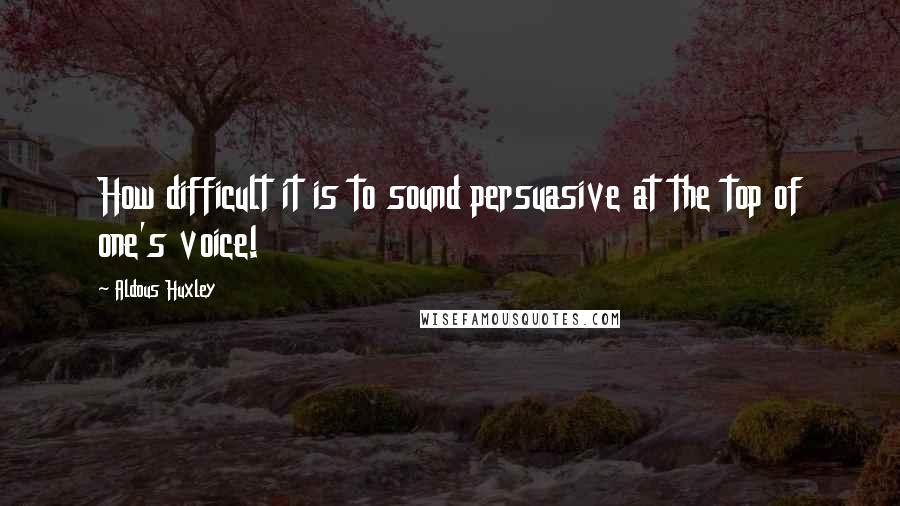 Aldous Huxley Quotes: How difficult it is to sound persuasive at the top of one's voice!