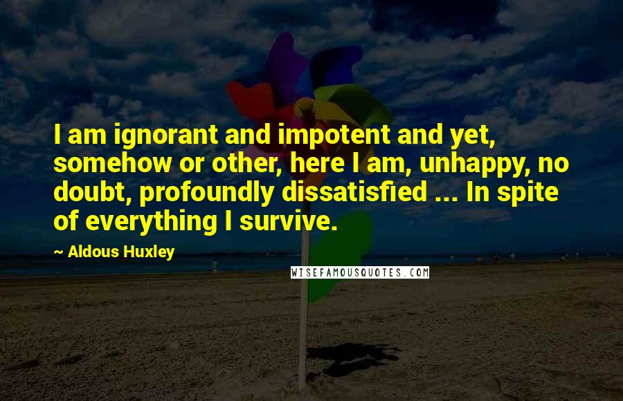 Aldous Huxley Quotes: I am ignorant and impotent and yet, somehow or other, here I am, unhappy, no doubt, profoundly dissatisfied ... In spite of everything I survive.