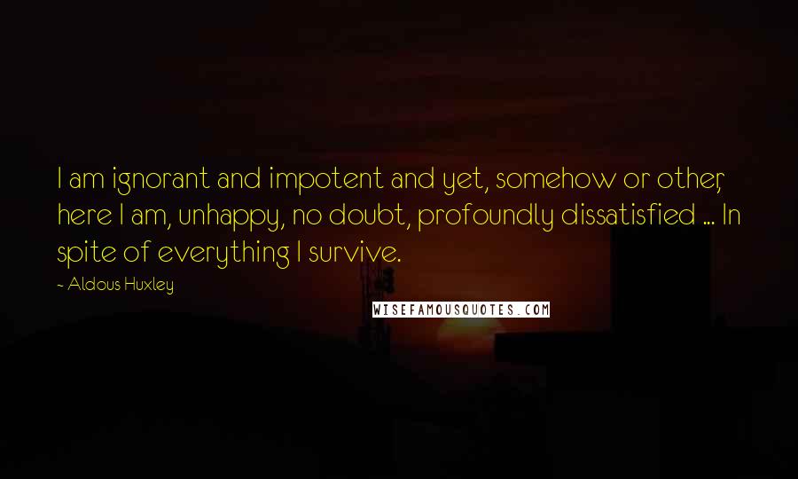 Aldous Huxley Quotes: I am ignorant and impotent and yet, somehow or other, here I am, unhappy, no doubt, profoundly dissatisfied ... In spite of everything I survive.