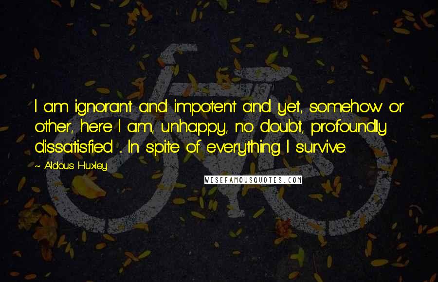 Aldous Huxley Quotes: I am ignorant and impotent and yet, somehow or other, here I am, unhappy, no doubt, profoundly dissatisfied ... In spite of everything I survive.