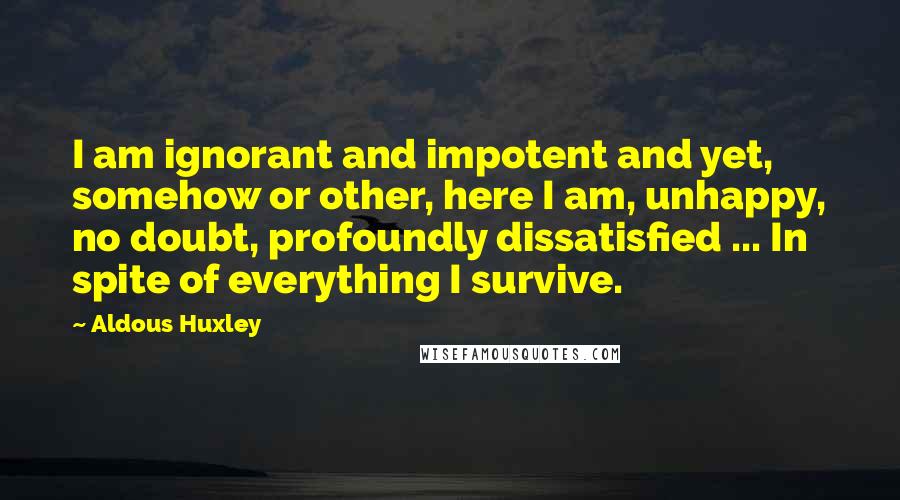 Aldous Huxley Quotes: I am ignorant and impotent and yet, somehow or other, here I am, unhappy, no doubt, profoundly dissatisfied ... In spite of everything I survive.
