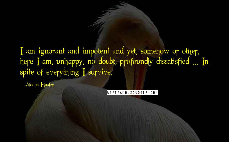 Aldous Huxley Quotes: I am ignorant and impotent and yet, somehow or other, here I am, unhappy, no doubt, profoundly dissatisfied ... In spite of everything I survive.