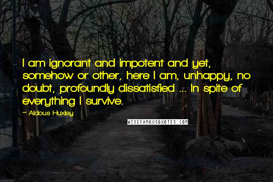 Aldous Huxley Quotes: I am ignorant and impotent and yet, somehow or other, here I am, unhappy, no doubt, profoundly dissatisfied ... In spite of everything I survive.
