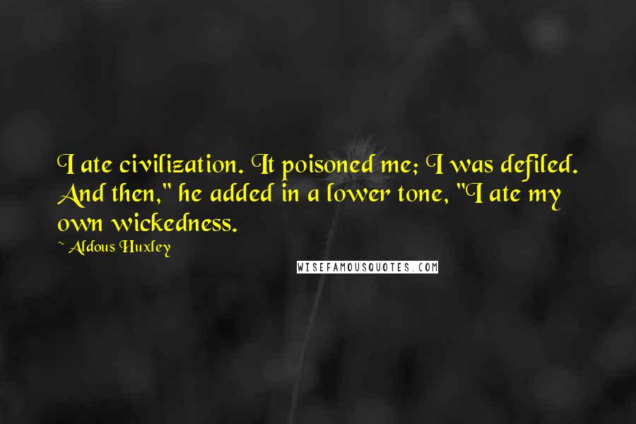 Aldous Huxley Quotes: I ate civilization. It poisoned me; I was defiled. And then," he added in a lower tone, "I ate my own wickedness.