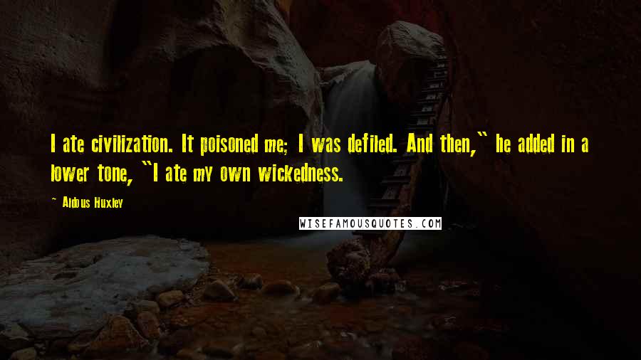 Aldous Huxley Quotes: I ate civilization. It poisoned me; I was defiled. And then," he added in a lower tone, "I ate my own wickedness.