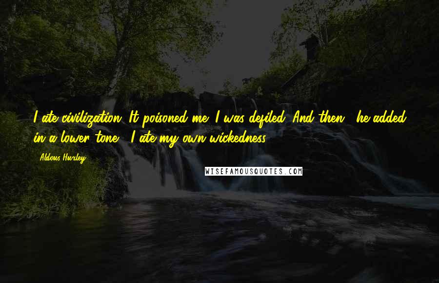 Aldous Huxley Quotes: I ate civilization. It poisoned me; I was defiled. And then," he added in a lower tone, "I ate my own wickedness.