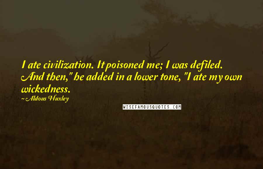 Aldous Huxley Quotes: I ate civilization. It poisoned me; I was defiled. And then," he added in a lower tone, "I ate my own wickedness.