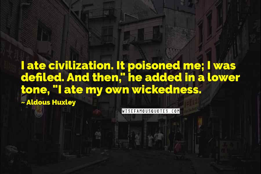 Aldous Huxley Quotes: I ate civilization. It poisoned me; I was defiled. And then," he added in a lower tone, "I ate my own wickedness.