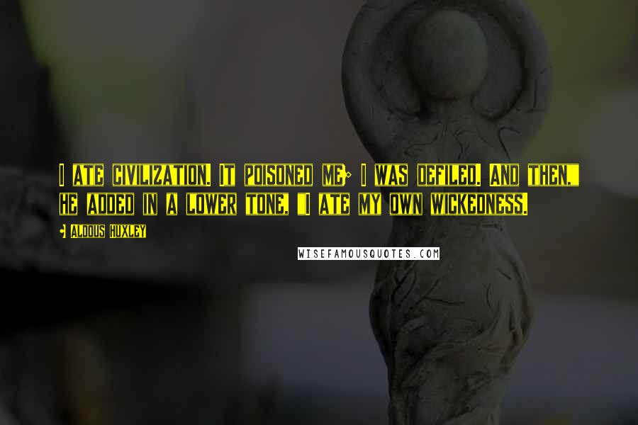 Aldous Huxley Quotes: I ate civilization. It poisoned me; I was defiled. And then," he added in a lower tone, "I ate my own wickedness.