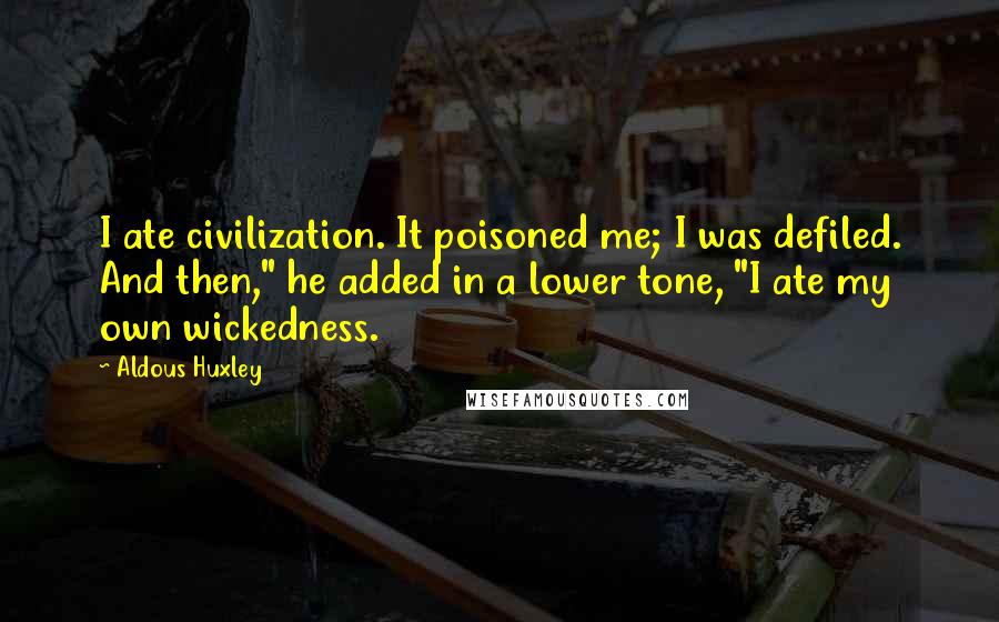 Aldous Huxley Quotes: I ate civilization. It poisoned me; I was defiled. And then," he added in a lower tone, "I ate my own wickedness.