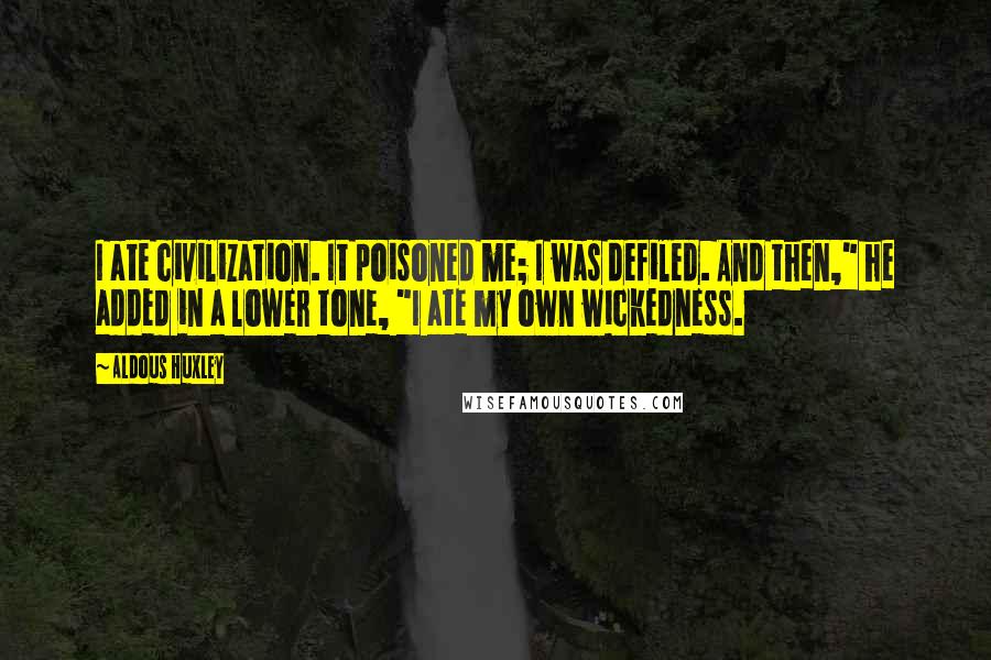 Aldous Huxley Quotes: I ate civilization. It poisoned me; I was defiled. And then," he added in a lower tone, "I ate my own wickedness.