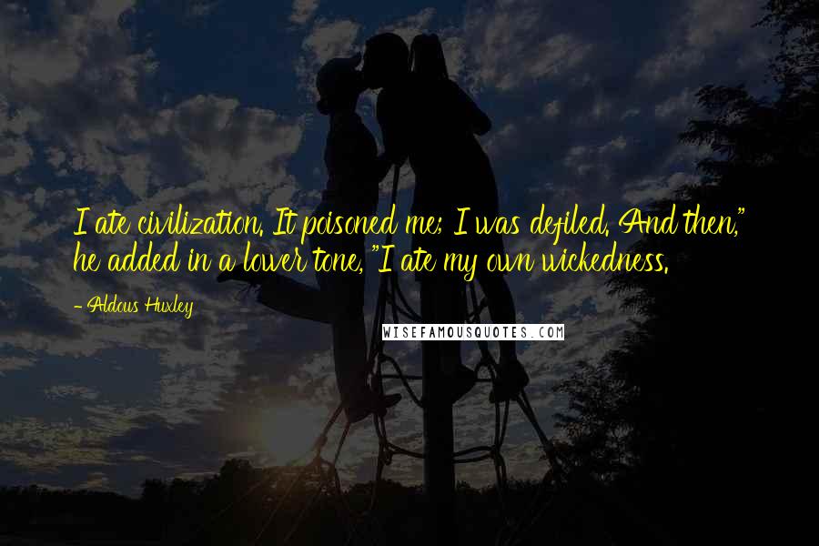 Aldous Huxley Quotes: I ate civilization. It poisoned me; I was defiled. And then," he added in a lower tone, "I ate my own wickedness.