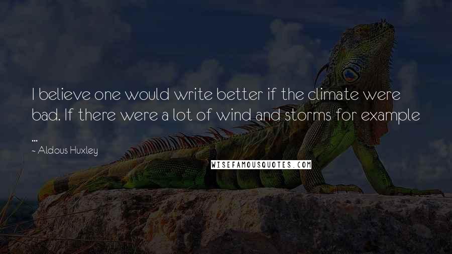 Aldous Huxley Quotes: I believe one would write better if the climate were bad. If there were a lot of wind and storms for example ...