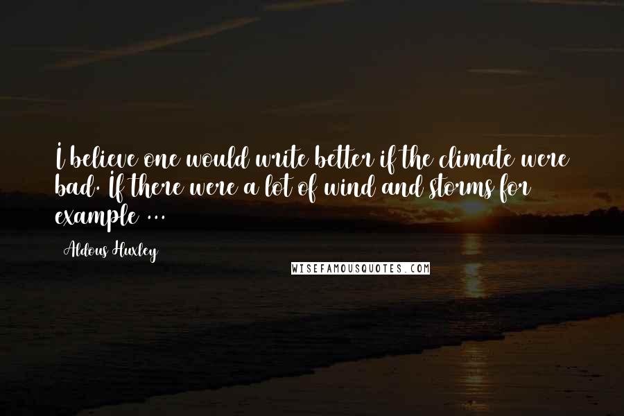 Aldous Huxley Quotes: I believe one would write better if the climate were bad. If there were a lot of wind and storms for example ...