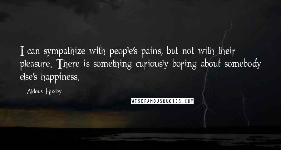 Aldous Huxley Quotes: I can sympathize with people's pains, but not with their pleasure. There is something curiously boring about somebody else's happiness.