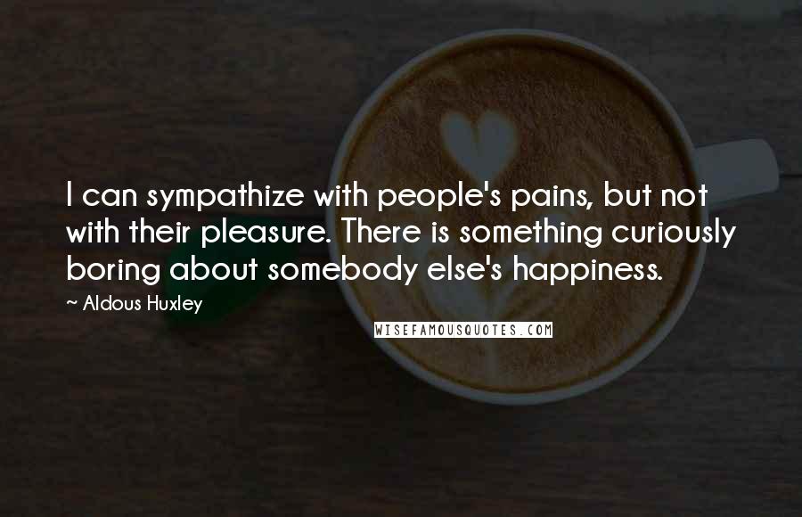 Aldous Huxley Quotes: I can sympathize with people's pains, but not with their pleasure. There is something curiously boring about somebody else's happiness.