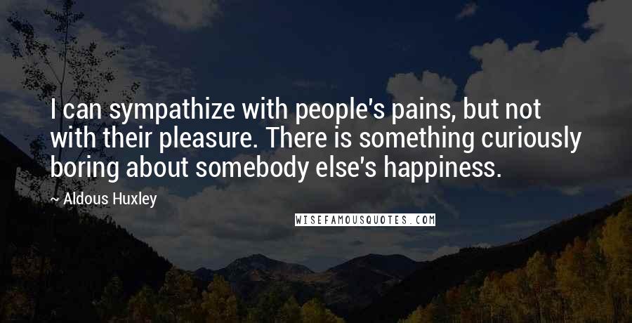 Aldous Huxley Quotes: I can sympathize with people's pains, but not with their pleasure. There is something curiously boring about somebody else's happiness.