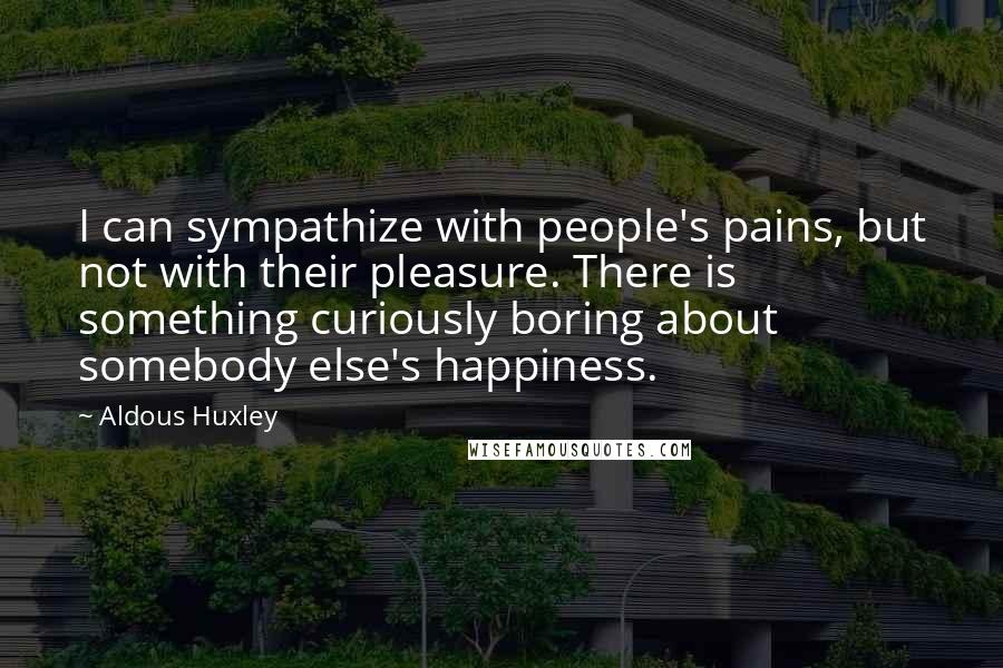 Aldous Huxley Quotes: I can sympathize with people's pains, but not with their pleasure. There is something curiously boring about somebody else's happiness.