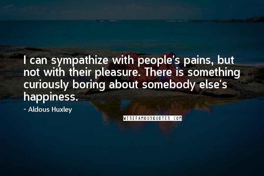 Aldous Huxley Quotes: I can sympathize with people's pains, but not with their pleasure. There is something curiously boring about somebody else's happiness.