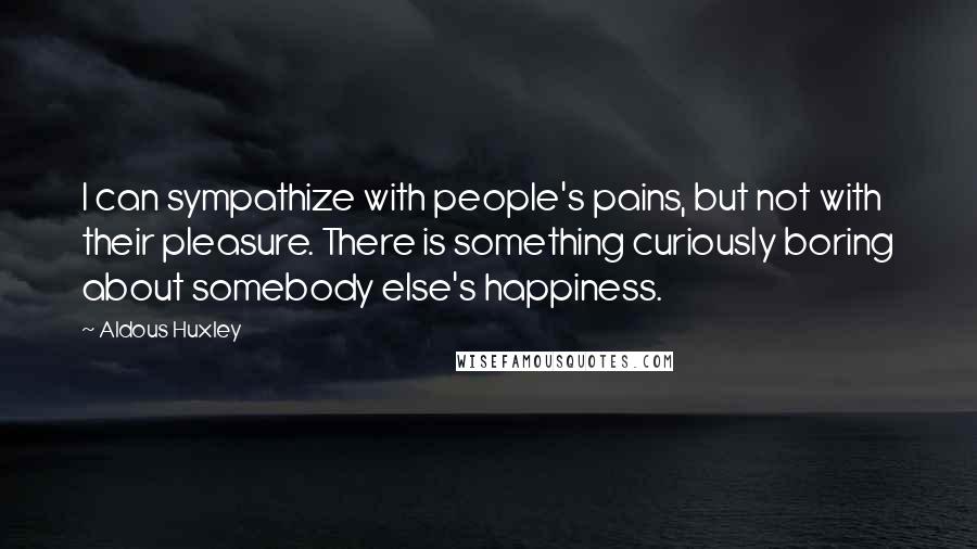 Aldous Huxley Quotes: I can sympathize with people's pains, but not with their pleasure. There is something curiously boring about somebody else's happiness.