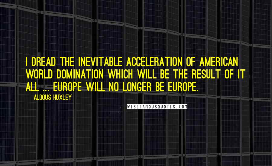 Aldous Huxley Quotes: I dread the inevitable acceleration of American world domination which will be the result of it all ... Europe will no longer be Europe.
