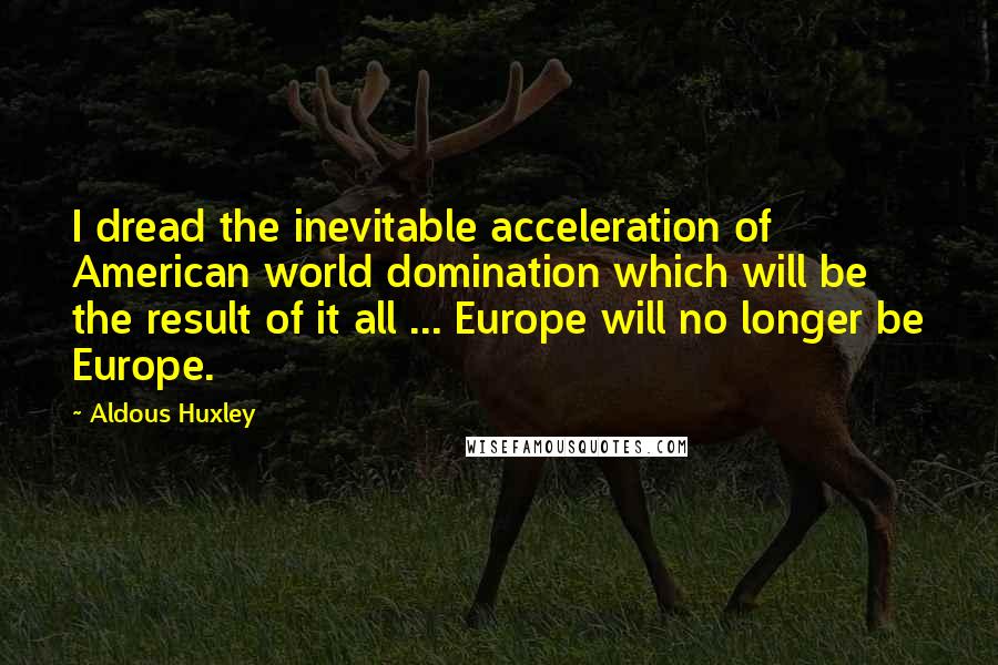 Aldous Huxley Quotes: I dread the inevitable acceleration of American world domination which will be the result of it all ... Europe will no longer be Europe.