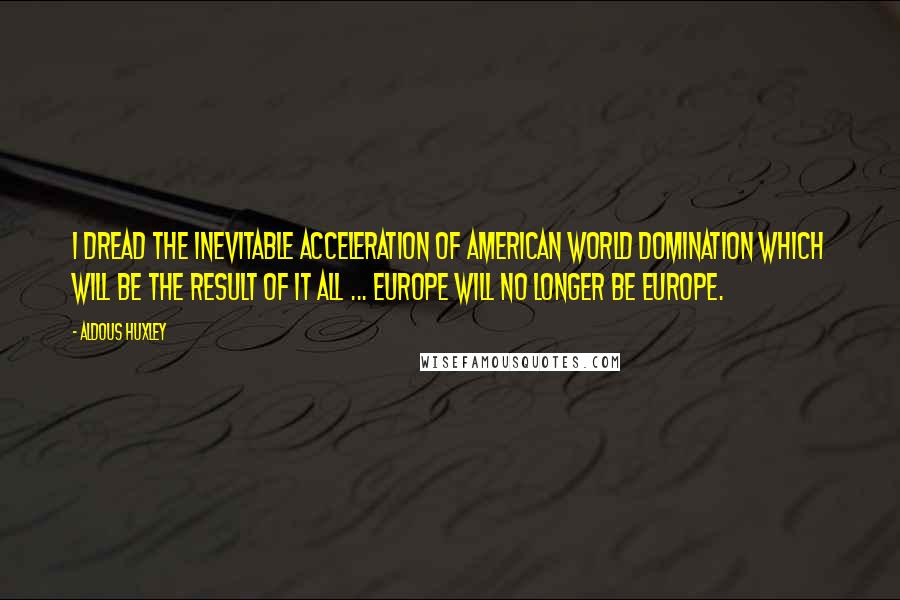 Aldous Huxley Quotes: I dread the inevitable acceleration of American world domination which will be the result of it all ... Europe will no longer be Europe.