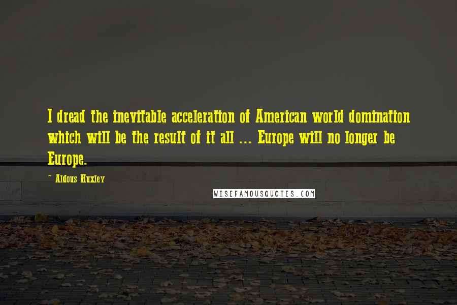 Aldous Huxley Quotes: I dread the inevitable acceleration of American world domination which will be the result of it all ... Europe will no longer be Europe.