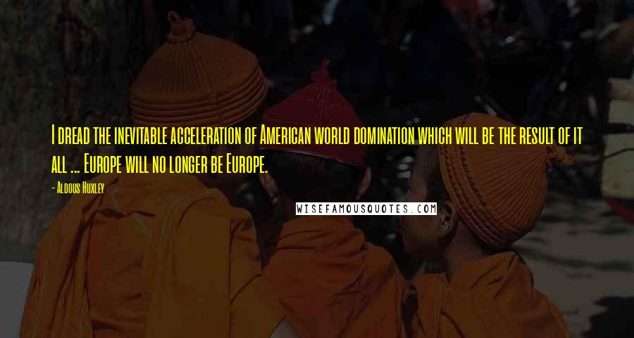 Aldous Huxley Quotes: I dread the inevitable acceleration of American world domination which will be the result of it all ... Europe will no longer be Europe.