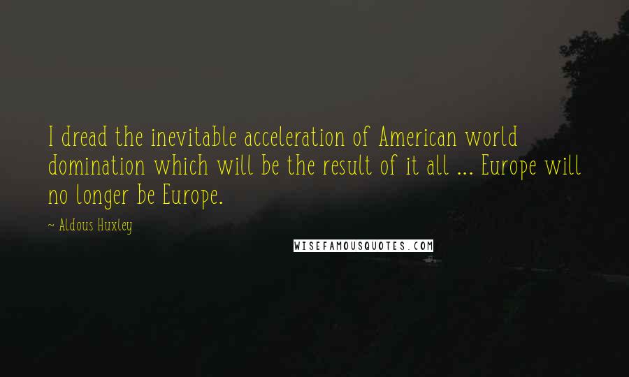 Aldous Huxley Quotes: I dread the inevitable acceleration of American world domination which will be the result of it all ... Europe will no longer be Europe.