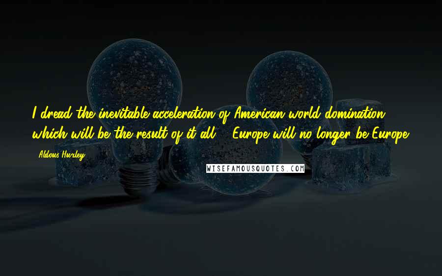 Aldous Huxley Quotes: I dread the inevitable acceleration of American world domination which will be the result of it all ... Europe will no longer be Europe.