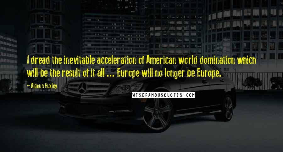 Aldous Huxley Quotes: I dread the inevitable acceleration of American world domination which will be the result of it all ... Europe will no longer be Europe.