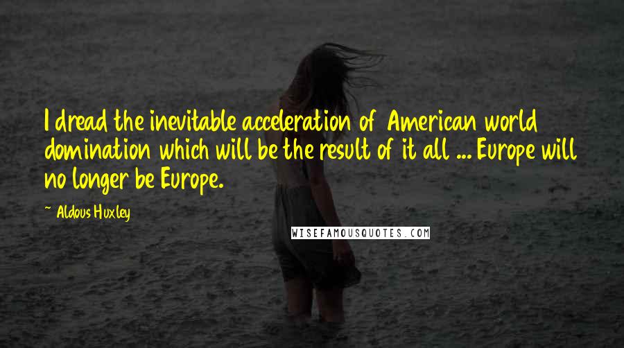 Aldous Huxley Quotes: I dread the inevitable acceleration of American world domination which will be the result of it all ... Europe will no longer be Europe.