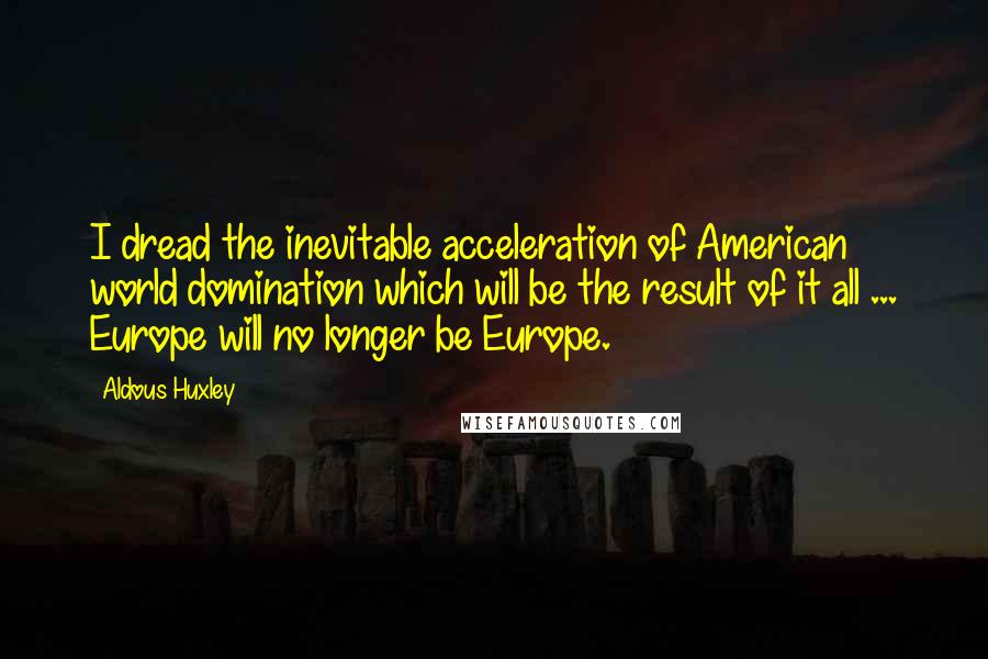 Aldous Huxley Quotes: I dread the inevitable acceleration of American world domination which will be the result of it all ... Europe will no longer be Europe.