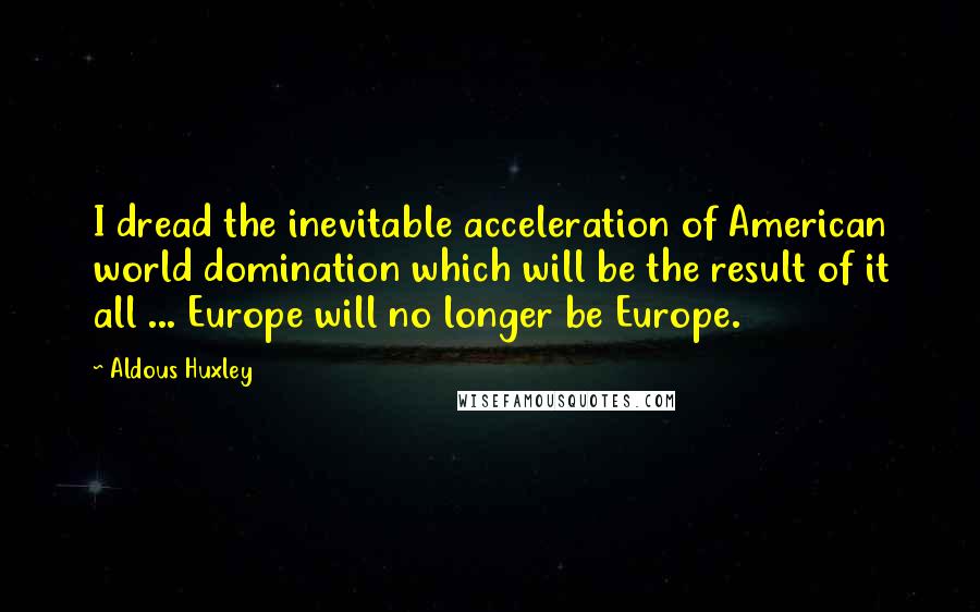 Aldous Huxley Quotes: I dread the inevitable acceleration of American world domination which will be the result of it all ... Europe will no longer be Europe.