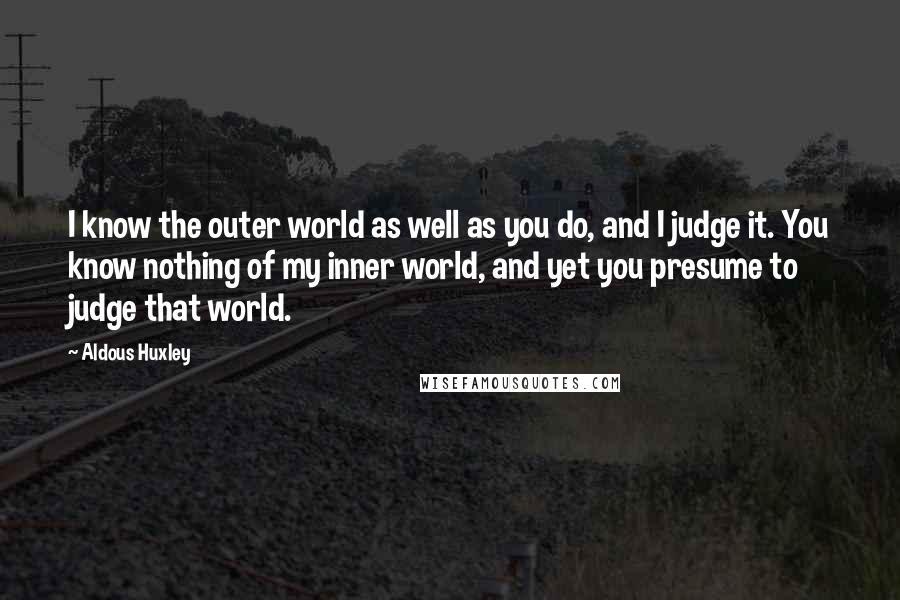 Aldous Huxley Quotes: I know the outer world as well as you do, and I judge it. You know nothing of my inner world, and yet you presume to judge that world.