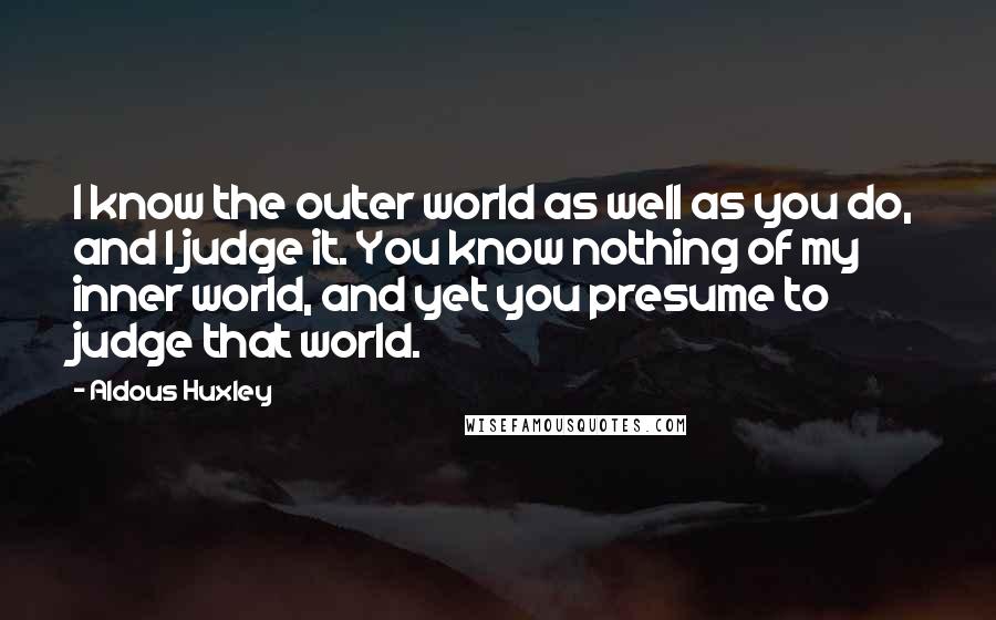 Aldous Huxley Quotes: I know the outer world as well as you do, and I judge it. You know nothing of my inner world, and yet you presume to judge that world.