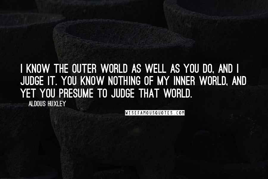 Aldous Huxley Quotes: I know the outer world as well as you do, and I judge it. You know nothing of my inner world, and yet you presume to judge that world.