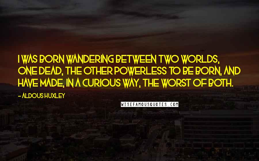 Aldous Huxley Quotes: I was born wandering between two worlds, one dead, the other powerless to be born, and have made, in a curious way, the worst of both.