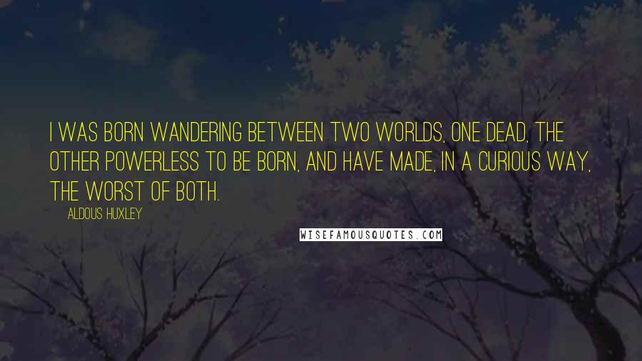 Aldous Huxley Quotes: I was born wandering between two worlds, one dead, the other powerless to be born, and have made, in a curious way, the worst of both.