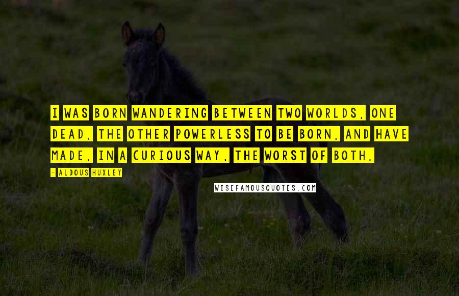 Aldous Huxley Quotes: I was born wandering between two worlds, one dead, the other powerless to be born, and have made, in a curious way, the worst of both.