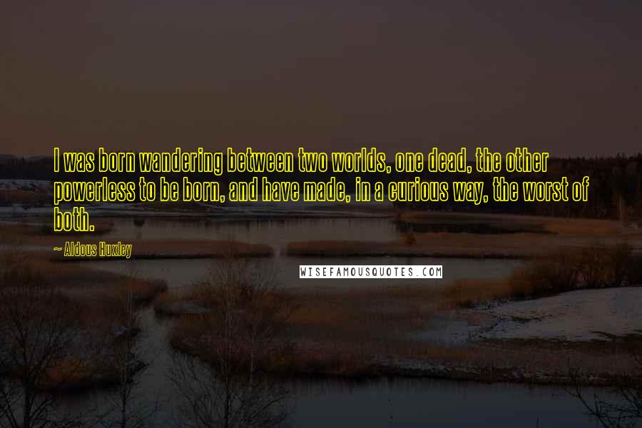 Aldous Huxley Quotes: I was born wandering between two worlds, one dead, the other powerless to be born, and have made, in a curious way, the worst of both.