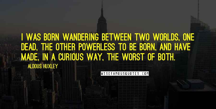 Aldous Huxley Quotes: I was born wandering between two worlds, one dead, the other powerless to be born, and have made, in a curious way, the worst of both.